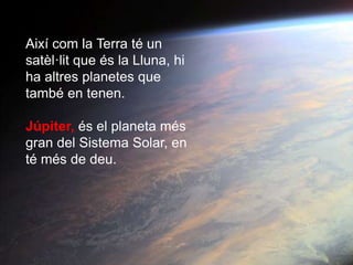 Així com la Terra té un
satèl·lit que és la Lluna, hi
ha altres planetes que
també en tenen.
Júpiter, és el planeta més
gran del Sistema Solar, en
té més de deu.
 