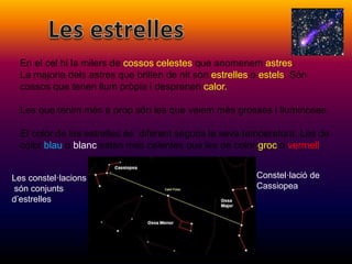 En el cel hi la milers de cossos celestes que anomenem astres.
La majoria dels astres que brillen de nit són estrelles o estels. Són
cossos que tenen llum pròpia i desprenen calor.
Les que tenim més a prop són les que veiem més grosses i lluminoses.
El color de les estrelles és diferent segons la seva temperatura. Les de
color blau o blanc estan més calentes que les de color groc o vermell.
Constel·lació de
Cassiopea
Les constel·lacions
són conjunts
d’estrelles.
 