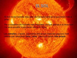 El Sol no és l’estrella més gran de l’Univers però és la que tenim més a
prop.
Per a nosaltres és l’estrella més important, perquè gràcies a la seva llum
i la seva escalfor hi pot haver vida a la Terra.
Les estrelles, o estels, són astres format per materials gasosos molt
calents que desprenen llum i calor. Diem que tenen vida pròpia.
 