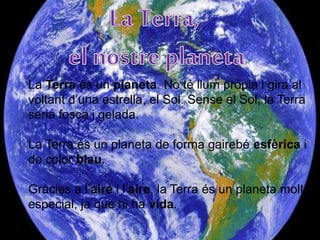 La Terra és un planeta. No té llum pròpia i gira al
voltant d’una estrella, el Sol. Sense el Sol, la Terra
seria fosca i gelada.
La Terra és un planeta de forma gairebé esfèrica i
de color blau.
Gràcies a l’aire i l’aire, la Terra és un planeta molt
especial, ja que hi ha vida.
 