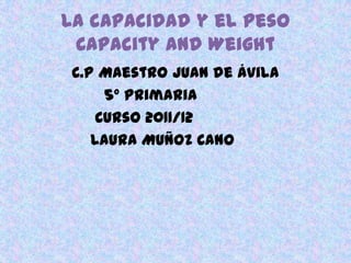 La capacidad y el peso
 Capacity and Weight
 C.P Maestro Juan de Ávila
      5º Primaria
     Curso 2011/12
    Laura Muñoz Cano
 