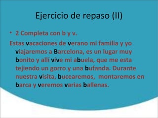 Ejercicio de repaso (II)
• 2 Completa con b y v.
Estas vacaciones de verano mi familia y yo
viajaremos a Barcelona, es un lugar muy
bonito y allí vive mi abuela, que me esta
tejiendo un gorro y una bufanda. Durante
nuestra visita, bucearemos, montaremos en
barca y veremos varias ballenas.
 