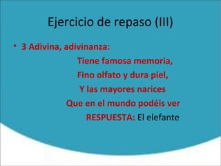 Ejercicio de repaso (III)
• 3 Adivina, adivinanza:
Tiene famosa memoria,
Fino olfato y dura piel,
Y las mayores narices
Que en el mundo podéis ver
RESPUESTA: El elefante
 