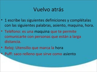 Vuelvo atrás
• 1 escribe las siguientes definiciones y complétalas
con las siguientes palabras, asiento, maquina, hora.
• Teléfono: es una maquina que te permite
comunicarte con personas que están a larga
distancia.
• Reloj: Utensilio que marca la hora
• Puff: saco relleno que sirve como asiento
 