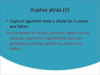 Vuelvo atrás (II)
• Copia el siguiente texto y añade las 5 comas
que faltan.
Para preparar el cocido, primero cogeré la olla,
después cogeré los ingredientes que son:
garbanzos, patata, zanahoria, carne y los
fideos.
 