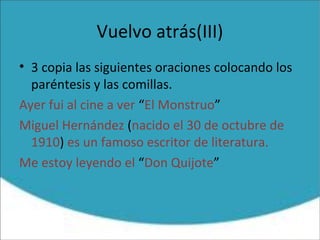 Vuelvo atrás(III)
• 3 copia las siguientes oraciones colocando los
paréntesis y las comillas.
Ayer fui al cine a ver “El Monstruo”
Miguel Hernández (nacido el 30 de octubre de
1910) es un famoso escritor de literatura.
Me estoy leyendo el “Don Quijote”
 