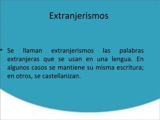 Extranjerismos
• Se llaman extranjerismos las palabras
extranjeras que se usan en una lengua. En
algunos casos se mantiene su misma escritura;
en otros, se castellanizan.
 