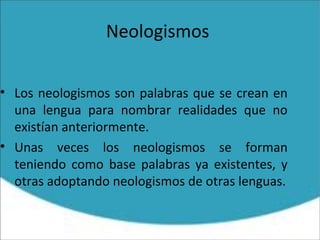Neologismos
• Los neologismos son palabras que se crean en
una lengua para nombrar realidades que no
existían anteriormente.
• Unas veces los neologismos se forman
teniendo como base palabras ya existentes, y
otras adoptando neologismos de otras lenguas.
 