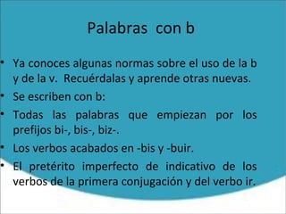 Palabras con b
• Ya conoces algunas normas sobre el uso de la b
y de la v. Recuérdalas y aprende otras nuevas.
• Se escriben con b:
• Todas las palabras que empiezan por los
prefijos bi-, bis-, biz-.
• Los verbos acabados en -bis y -buir.
• El pretérito imperfecto de indicativo de los
verbos de la primera conjugación y del verbo ir.
 