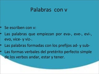 Palabras con v
• Se escriben con v:
• Las palabras que empiezan por eva-, eve-, evi-,
evo, vice- y viz-.
• Las palabras formadas con los prefijos ad- y sub-
• Las formas verbales del pretérito perfecto simple
de los verbos andar, estar y tener.
 