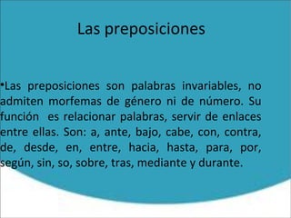 Las preposiciones
•Las preposiciones son palabras invariables, no
admiten morfemas de género ni de número. Su
función es relacionar palabras, servir de enlaces
entre ellas. Son: a, ante, bajo, cabe, con, contra,
de, desde, en, entre, hacia, hasta, para, por,
según, sin, so, sobre, tras, mediante y durante.
 