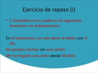 Ejercicio de repaso (I)
• 1 Completa en tu cuaderno las siguientes
oraciones con preposiciones:
En el baloncesto, no vale darle al balón con el
pie.
No puedes cocinar sin una sartén.
Me ha llegado una carta desde Madrid.
 