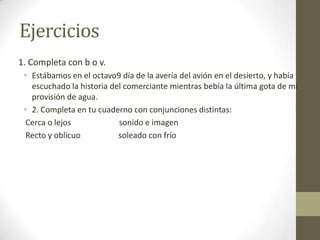 Ejercicios
1. Completa con b o v.
• Estábamos en el octavo9 día de la avería del avión en el desierto, y había
escuchado la historia del comerciante mientras bebía la última gota de mi
provisión de agua.
• 2. Completa en tu cuaderno con conjunciones distintas:
Cerca o lejos sonido e imagen
Recto y oblicuo soleado con frío
 