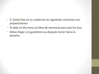 • 3. Comp`leta en tu cuadernoi las siguientes oraciones con
preposiciiones:
• Te dejo en lña mesa un libro de aventuras para que los leas.
• Debes llegar a la gasolinera uy después torcer hacia la
derecha.
 