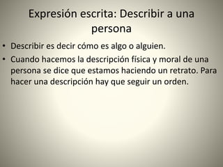 Expresión escrita: Describir a una
persona
• Describir es decir cómo es algo o alguien.
• Cuando hacemos la descripción física y moral de una
persona se dice que estamos haciendo un retrato. Para
hacer una descripción hay que seguir un orden.
 