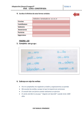 Adaptación (Anaya) Lengua3º                                             TEMA 9
              UNA LUNA CONSTIPADA

     4. Escribe el infinitivo de estas formas verbales:                              10

                             Infinitivo terminado en –ar,-er,-ir
       Crecían
       Cantábamos
       Subisteis
       Anunciaron
       Partirán
       Jugaremos


        PAGINA 155
     5. Completa con g o gu :




     6. Subraya en rojo los verbos

            Por mi cumpleaños me regalarán un balón y organizaremos un partido
            Me asustan las arañas, aunque sé que la mayoría son venenosas
            El corazón late con fuerza cuando realizamos un ejercicio
            El viento derribó la secuoya “ Gigante de Dyerville” cuando tenía 1600
            años




                            CEIP MANUEL FERNÁNDEZ
 