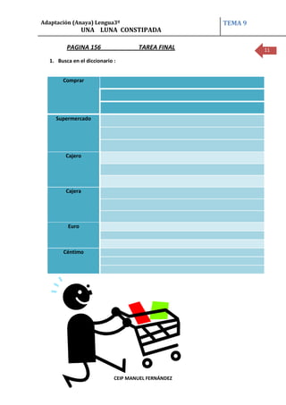 Adaptación (Anaya) Lengua3º                          TEMA 9
                UNA LUNA CONSTIPADA

         PAGINA 156                  TAREA FINAL              11

  1. Busca en el diccionario :


       Comprar




     Supermercado




        Cajero




        Cajera




         Euro



       Céntimo




                             CEIP MANUEL FERNÁNDEZ
 