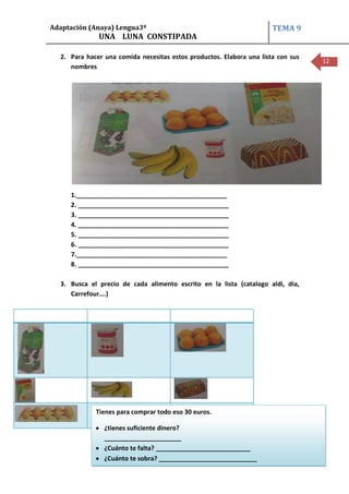 Adaptación (Anaya) Lengua3º                                           TEMA 9
              UNA LUNA CONSTIPADA

  2. Para hacer una comida necesitas estos productos. Elabora una lista con sus
                                                                                  12
     nombres




     1.___________________________________________
     2. ___________________________________________
     3. ___________________________________________
     4. ___________________________________________
     5. ___________________________________________
     6. ___________________________________________
     7.___________________________________________
     8. ___________________________________________

  3. Busca el precio de cada alimento escrito en la lista (catalogo aldi, dia,
     Carrefour….)




             Tienes para comprar todo eso 30 euros.

                ¿tienes suficiente dinero?
                ______________________
                ¿Cuánto te falta? ___________________________
                ¿Cuánto te sobra? ____________________________
                             CEIP MANUEL FERNÁNDEZ
 