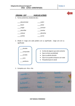Adaptación (Anaya) Lengua3º                                              TEMA 9
              UNA LUNA CONSTIPADA

                                                                                       13
      PÁGINA 157                      VUELVO ATRÁS
     1. Forma antónimos añadiendo des-:

        ____descontrolar                 ____cubrir
        ____hacer                        ____calzar
        ____cargar                       ____conocer
        ____atornillar                   ____montar
        ____colocar                      ____abrochar
        ____confiar                      ____correr


     2. Añade in- luego une cada palabra con su significado . luego une con su
        significado


            ____divisible

            ____comparable                      Se dice de alguien que está contento
                                                Que no tiene sensibilidad
            ____sensible                        Que no admite división
            ____sano                            Que no se puede comparar con nada
                                                Perjudicial para la salud
            ____satisfecho




     3. Completa con –illo o –illa:




                             CEIP MANUEL FERNÁNDEZ
 