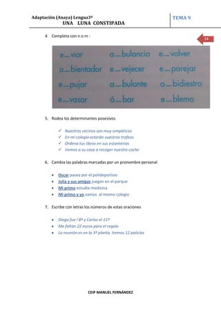 Adaptación (Anaya) Lengua3º                                      TEMA 9
                UNA LUNA CONSTIPADA

     4. Completa con n o m :
                                                                          14




     5. Rodea los determinantes posesivos

               Nuestros vecinos son muy simpáticos
               En mi colegio estarán vuestros trofeos
               Ordena tus libros en sus estanterías
               Iremos a su casa a recoger nuestro coche

     6. Cambia las palabras marcadas por un pronombre personal

            Oscar pasea por el polideportivo
            Julia y sus amigas juegan en el parque
            Mi primo estudia medicina
            Mi primo y yo vamos al mismo colegio

     7. Escribe con letras los números de estas oraciones

            Diego fue l 8º y Carlos el 11º
            Me faltan 22 euros para el regalo
            La reunión es en la 3º planta. Iremos 12 policías




                            CEIP MANUEL FERNÁNDEZ
 