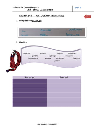 Adaptación (Anaya) Lengua3º                                              TEMA 9
              UNA LUNA CONSTIPADA

     PAGINA 148           ORTOGRAFIA : LA LETRA g                                    3

  1. Completa con ga, go , gu




  2. Clasifica



          Pegatina              guisante            fregona        madriguera
                    guindilla              espárrago            manguera
                 hamburguesa          guitarra       rectángulo          furgoneta
                                                   gusano




            Ga, go, gu                                  Gue, gui




                            CEIP MANUEL FERNÁNDEZ
 