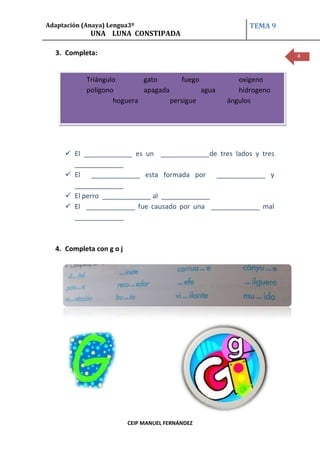 Adaptación (Anaya) Lengua3º                                TEMA 9
             UNA LUNA CONSTIPADA

  3. Completa:                                                      4



            Triángulo       gato        fuego           oxigeno
            polígono        apagada           agua      hidrogeno
                    hoguera         persigue         ángulos




      El _____________ es un _____________de tres lados y tres
       _____________
      El _____________ esta formada por _____________ y
       _____________
      El perro _____________ al _____________
      El _____________ fue causado por una _____________ mal
       _____________



  4. Completa con g o j




                          CEIP MANUEL FERNÁNDEZ
 