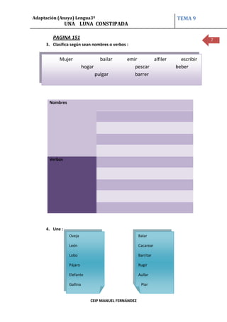 Adaptación (Anaya) Lengua3º                                       TEMA 9
                UNA LUNA CONSTIPADA

        PAGINA 151                                                             7
     3. Clasifica según sean nombres o verbos :


           Mujer                     bailar   emir      alfiler     escribir
                           hogar                 pescar           beber
                                   pulgar        barrer




       Nombres




       Verbos




     4. Une :
                 Oveja                                Balar

                 León                                 Cacarear

                 Lobo                                 Barritar

                 Pájaro                               Rugir

                 Elefante                             Aullar

                 Gallina                               Piar


                              CEIP MANUEL FERNÁNDEZ
 