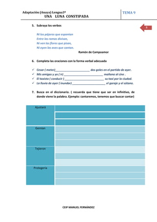 Adaptación (Anaya) Lengua3º                                               TEMA 9
                UNA LUNA CONSTIPADA

     5. Subraya los verbos
                                                                                      8

          Ni los pájaros que espantan
          Entre las ramas divisan,
          Ni ven las flores que pisan,
          Ni oyen las aves que cantan.
                                         Ramón de Campoamor

     6. Completa las oraciones con la forma verbal adecuada

         Cesar ( meter)______________________ dos goles en el partido de ayer.
         Mis amigas y yo ( ir) _________________________ mañana al cine .
         El taxista ( conducir ) _________________________ su taxi por la ciudad.
         La lluvia de ayer ( inundar) _____________________ el garaje y el sótano.

     7. Busca en el diccionario. ( recuerda que tiene que ser en infinitivo, de
        donde viene la palabra. Ejemplo: cantaremos, tenemos que buscar cantar)


         Ajustará




         Gemían




         Tejieron




      Protegería




                             CEIP MANUEL FERNÁNDEZ
 