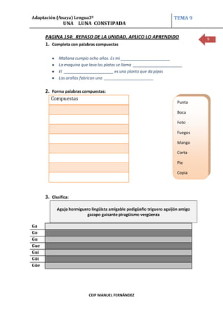 Adaptación (Anaya) Lengua3º                                            TEMA 9
               UNA LUNA CONSTIPADA

      PAGINA 154: REPASO DE LA UNIDAD. APLICO LO APRENDIDO                         9
      1. Completa con palabras compuestas

             Mañana cumplo ocho años. Es mi ______________________
             La maquina que lava los platos se llama ______________________
             El ______________________ es una planta que da pipas
             Las arañas fabrican una ______________________

      2. Forma palabras compuestas:
         Compuestas
                                                                         Punta

                                                                         Boca

                                                                         Foto

                                                                         Fuegos

                                                                         Manga

                                                                         Corta

                                                                         Pie

                                                                         Copia




      3. Clasifica:

            Aguja hormiguero lingüista amigable pedigüeño triguero aguijón amigo
                           gazapo guisante piragüismo vergüenza

Ga
Go
Gu
Gue
Gui
Güi
Güe




                            CEIP MANUEL FERNÁNDEZ
 