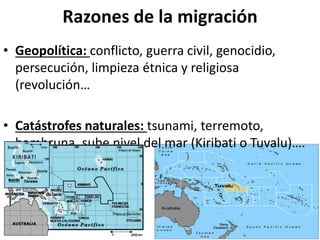 Razones de la migración
• Geopolítica: conflicto, guerra civil, genocidio,
persecución, limpieza étnica y religiosa
(revolución…
• Catástrofes naturales: tsunami, terremoto,
hambruna, sube nivel del mar (Kiribati o Tuvalu)….
 