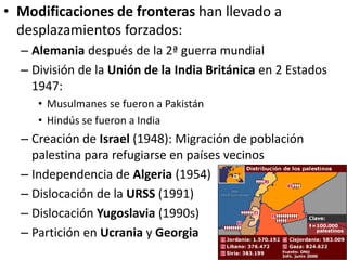 • Modificaciones de fronteras han llevado a
desplazamientos forzados:
– Alemania después de la 2ª guerra mundial
– División de la Unión de la India Británica en 2 Estados
1947:
• Musulmanes se fueron a Pakistán
• Hindús se fueron a India
– Creación de Israel (1948): Migración de población
palestina para refugiarse en países vecinos
– Independencia de Algeria (1954)
– Dislocación de la URSS (1991)
– Dislocación Yugoslavia (1990s)
– Partición en Ucrania y Georgia
 