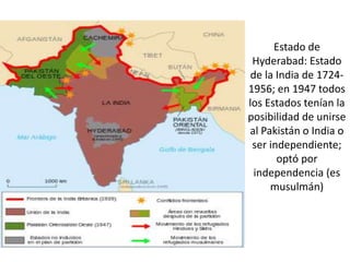 Estado de
Hyderabad: Estado
de la India de 1724-
1956; en 1947 todos
los Estados tenían la
posibilidad de unirse
al Pakistán o India o
ser independiente;
optó por
independencia (es
musulmán)
 