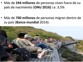 • Más de 244 millones de personas viven fuera de su
país de nacimiento (ONU 2016) i.e. 3.5%
• Más de 700 millones de personas migran dentro de
su país (Banco mundial 2014):
 