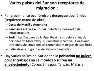 Varios países del Sur son receptores de
migración :
• Por crecimiento económico y despegue económico
(requieren mano de obra)
– Costa de Marfil y Argentina
– Península arábica o Brunei: petróleo y desarrollo de
infraestructura
– Sudáfrica: Después de la Apartheid ha atraído a miles de
personas de Mozambique, Zimbabue y Zambia → ocasionó
tensiones violentas con las comunidades negras de Sudáfrica
– India atrae a migrantes de Nepal y Bangladesh
• Hay varios países del Sur donde la población no quiere
ocupar trabajos no calificados o sufren un
envejecimiento (Corea, Singapur, Taiwán, Malasia)
 