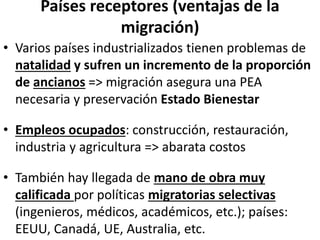 Países receptores (ventajas de la
migración)
• Varios países industrializados tienen problemas de
natalidad y sufren un incremento de la proporción
de ancianos => migración asegura una PEA
necesaria y preservación Estado Bienestar
• Empleos ocupados: construcción, restauración,
industria y agricultura => abarata costos
• También hay llegada de mano de obra muy
calificada por políticas migratorias selectivas
(ingenieros, médicos, académicos, etc.); países:
EEUU, Canadá, UE, Australia, etc.
 