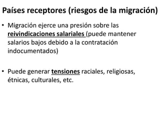 Países receptores (riesgos de la migración)
• Migración ejerce una presión sobre las
reivindicaciones salariales (puede mantener
salarios bajos debido a la contratación
indocumentados)
• Puede generar tensiones raciales, religiosas,
étnicas, culturales, etc.
 