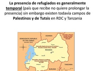 La presencia de refugiados es generalmente
temporal (país que recibe no quiere prolongar la
presencia) sin embargo existen todavía campos de
Palestinos y de Tutsis en RDC y Tanzania
 