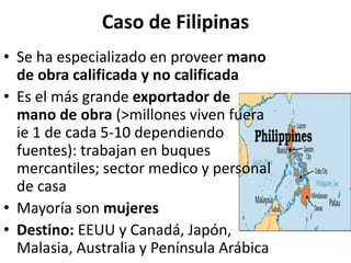 Caso de Filipinas
• Se ha especializado en proveer mano
de obra calificada y no calificada
• Es el más grande exportador de
mano de obra (>millones viven fuera
ie 1 de cada 5-10 dependiendo
fuentes): trabajan en buques
mercantiles; sector medico y personal
de casa
• Mayoría son mujeres
• Destino: EEUU y Canadá, Japón,
Malasia, Australia y Península Arábica
 