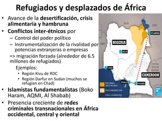 Refugiados y desplazados de África
• Avance de la desertificación, crisis
alimentaria y hambruna
• Conflictos inter-étnicos por
– Control del poder político
– Instrumentalización de la rivalidad por
potencias extranjeras o empresas
=> migración forzada (alrededor de 6.5
millones de refugiados)
Ejemplos:
• Región Kivu de RDC
• Región Darfur en Sudan (muchos se
refugian en Chad)
• Islamistas fundamentalistas (Boko
Haram, AQMI, Al Shabab)
• Presencia creciente de redes
criminales transnacionales en África
occidental, central y oriental
 