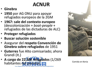 ACNUR
• Ginebra
• 1950 por AG ONU para apoyar
refugiados europeos de la 2GM
• 1967: sale del contexto europeo
(descolonización + boat-people +
refugiados de las dictaduras de ALC)
• Proteger refugiados
• Buscar solución sostenible
• Asegurar del respeto Convención de
Ginebra sobre refugiados de 1951
• Guterres fue Alto comisariado; ahora
Grandi (It.)
• A cargo de 22,3M refugiados (1/269
habitantes del planeta)
Comida en Kenia
 