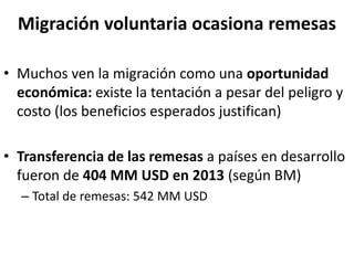 Migración voluntaria ocasiona remesas
• Muchos ven la migración como una oportunidad
económica: existe la tentación a pesar del peligro y
costo (los beneficios esperados justifican)
• Transferencia de las remesas a países en desarrollo
fueron de 404 MM USD en 2013 (según BM)
– Total de remesas: 542 MM USD
 