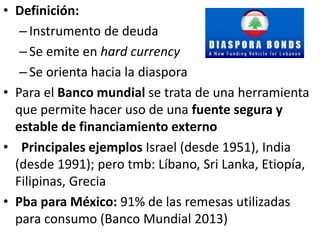 • Definición:
–Instrumento de deuda
–Se emite en hard currency
–Se orienta hacia la diaspora
• Para el Banco mundial se trata de una herramienta
que permite hacer uso de una fuente segura y
estable de financiamiento externo
• Principales ejemplos Israel (desde 1951), India
(desde 1991); pero tmb: Líbano, Sri Lanka, Etiopía,
Filipinas, Grecia
• Pba para México: 91% de las remesas utilizadas
para consumo (Banco Mundial 2013)
 