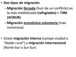 • Dos tipos de migración
–Migración forzada (huir de un conflicto) es
la más mediatizada (refugiados) = 73M
(ACNUR)
–Migración económica voluntaria (más
numerosa)
• Existe migración interna (campo-ciudad o
“éxodo rural”) y migración internacional
(Norte-Sur o Sur-Sur)
 