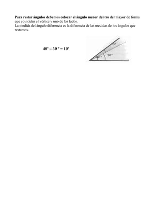 Para restar ángulos debemos colocar el ángulo menor dentro del mayor de forma
que coincidan el vértice y uno de los lados.
La medida del ángulo diferencia es la diferencia de las medidas de los ángulos que
restamos.




                  40º – 30 º = 10º
 