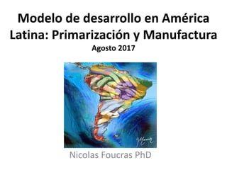 Modelo de desarrollo en América
Latina: Primarización y Manufactura
Agosto 2017
Nicolas Foucras PhD
 
