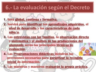 1. Será global, continua y formativa.
2. Servirá para identificar los aprendizajes adquiridos, el
nivel de desarrollo y las características de cada
niño/a.
3. Las entrevistas con las familias, la observación directa
y sistemática y el análisis de las producciones del
alumnado serán las principales técnicas de
evaluación.
4. Las Programaciones didácticas incluirán las
previsiones necesarias para garantizar la recogida
inicial de información.
5. Las maestras y maestros evaluarán la propia práctica.
6.- La evaluación según el Decreto
 