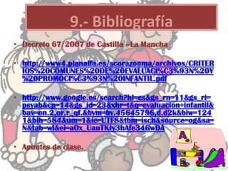 • Decreto 67/2007 de Castilla –La Mancha
• http://www4.planalfa.es/scorazonma/archivos/CRITER
IOS%20COMUNES%20DE%20EVALUACI%C3%93N%20Y
%20PROMOCI%C3%93N%20INFANTIL.pdf
• http://www.google.es/search?hl=es&gs_rn=11&gs_ri=
psyab&cp=14&gs_id=23&xhr=t&q=evaluacion+infantil&
bav=on.2,or.r_qf.&bvm=bv.45645796,d.d2k&biw=124
1&bih=584&um=1&ie=UTF8&tbm=isch&source=og&sa=
N&tab=wi&ei=aOx_UauTKIy3hAfe34GwDA
• Apuntes de clase.
9.- Bibliografía
 