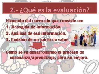 Elemento del currículo que consiste en:
1. Recogida de información.
2. Análisis de esa información.
3. Emisión de un juicio de valor
Cómo se va desarrollando el proceso de
enseñanza/aprendizaje, para su mejora.
2.- ¿Qué es la evaluación?
 