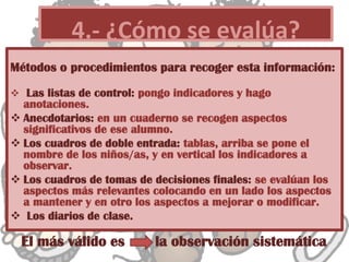 Métodos o procedimientos para recoger esta información:
 Las listas de control: pongo indicadores y hago
anotaciones.
 Anecdotarios: en un cuaderno se recogen aspectos
significativos de ese alumno.
 Los cuadros de doble entrada: tablas, arriba se pone el
nombre de los niños/as, y en vertical los indicadores a
observar.
 Los cuadros de tomas de decisiones finales: se evalúan los
aspectos más relevantes colocando en un lado los aspectos
a mantener y en otro los aspectos a mejorar o modificar.
 Los diarios de clase.
4.- ¿Cómo se evalúa?
El más válido es la observación sistemática
 