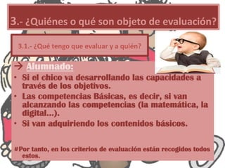  Alumnado:
• Si el chico va desarrollando las capacidades a
través de los objetivos.
• Las competencias Básicas, es decir, si van
alcanzando las competencias (la matemática, la
digital…).
• Si van adquiriendo los contenidos básicos.
#Por tanto, en los criterios de evaluación están recogidos todos
estos.
3.- ¿Quiénes o qué son objeto de evaluación?
3.1.- ¿Qué tengo que evaluar y a quién?
 